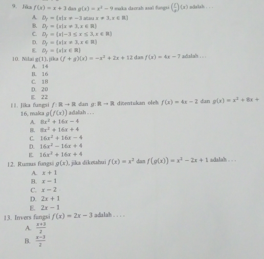 Jika f(x)=x+3 dan g(x)=x^2-9 maka daerah asal fungsi ( f/g )(x) adalah . . .
A. D_f= x|x!= -3 atan x!= 3,x∈ R
B. D_f= x|x!= 3,x∈ R
C. D_f= x|-3≤ x≤ 3,x∈ R
D. D_f= x|x!= 3,x∈ R
E. D_f= x|x∈ R
10. Nilai g(1), j ika (f+g)(x)=-x^2+2x+12 dan f(x)=4x-7 adalah . . .
A. 14
B. 16
C. 18
D. 20
E. 22
11. Jika fungsi f:Rto R dan g:Rto R ditentukan oleh f(x)=4x-2 dan g(x)=x^2+8x+
16, maka g(f(x)) adalah . . .
A. 8x^2+16x-4
B. 8x^2+16x+4
C. 16x^2+16x-4
D. 16x^2-16x+4
E. 16x^2+16x+4
12. Rumus fungsi g(x) , jika diketahui f(x)=x^2 dan f(g(x))=x^2-2x+1 adalah . . .
A. x+1
B. x-1
C. x-2
D. 2x+1
E. 2x-1
13. Invers fungsi f(x)=2x-3 adalah . . . .
A.  (x+3)/2 
B.  (x-3)/2 