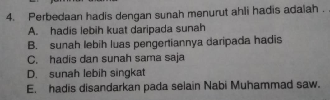 Perbedaan hadis dengan sunah menurut ahli hadis adalah .
A. hadis lebih kuat daripada sunah
B. sunah lebih luas pengertiannya daripada hadis
C. hadis dan sunah sama saja
D. sunah lebih singkat
E. hadis disandarkan pada selain Nabi Muhammad saw.