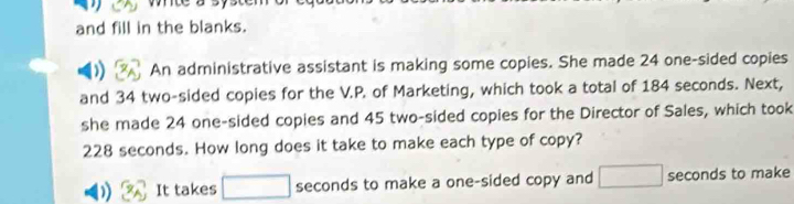 white a sy 
and fill in the blanks. 
An administrative assistant is making some copies. She made 24 one-sided copies 
and 34 two-sided copies for the V.P. of Marketing, which took a total of 184 seconds. Next, 
she made 24 one-sided copies and 45 two-sided copies for the Director of Sales, which took
228 seconds. How long does it take to make each type of copy? 
) It takes □ seconds to make a one-sided copy and □ seconds to make