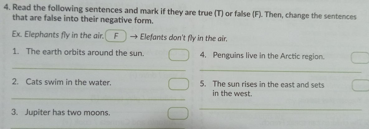 Read the following sentences and mark if they are true (T) or false (F). Then, change the sentences 
that are false into their negative form. 
Ex. Elephants fly in the air. F Elefants don’t fly in the air. 
1. The earth orbits around the sun. 4. Penguins live in the Arctic region. 
_ 
_ 
2. Cats swim in the water. 5. The sun rises in the east and sets 
_ 
in the west. 
3. Jupiter has two moons. 
_