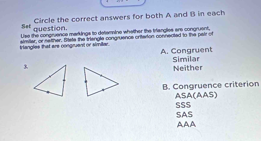 Circle the correct answers for both A and B in each
Set question.
Use the congruence markings to determine whether the triangles are congruent,
similar, or neither. State the triangle congruence criterion connected to the pair of
triangles that are congruent or similar.
A. Congruent
Similar
3.
Neither
B. Congruence criterion
ASA(AAS)
SSS
SAS
AAA