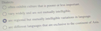 Dialects
often exhibit culture that is poorer or less important.
vary widely and are not mutually intelligible.
are regional but mutually intelligible variations in language.
are different languages that are exclusive to the continent of Asia.