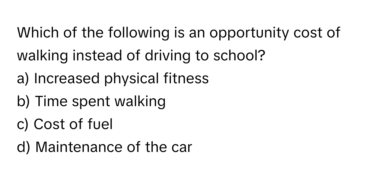 Which of the following is an opportunity cost of walking instead of driving to school?

a) Increased physical fitness 
b) Time spent walking 
c) Cost of fuel 
d) Maintenance of the car