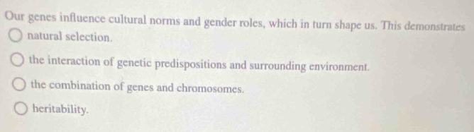 Our genes influence cultural norms and gender roles, which in turn shape us. This demonstrates
natural selection.
the interaction of genetic predispositions and surrounding environment.
the combination of genes and chromosomes.
heritability.