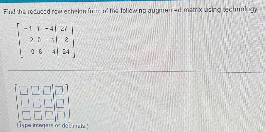 Find the reduced row echelon form of the following augmented matrix using technology.
beginbmatrix -1&1&-4&|&0 2&0&-1|&-8 0&8&4|&24endbmatrix
(Type integers or decimals.)