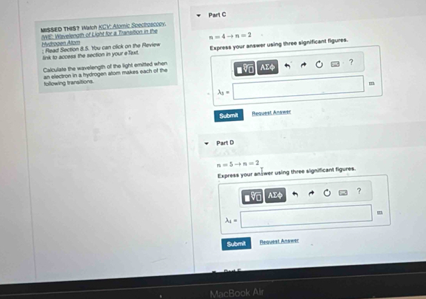 M#SSED THIS? Watch KCV: Atomic Spectroscopy.
n=4to n=2
/WE: Wavelength of Light for a Transition in the Hydrogen Atom 
: Read Section 8.5. You can click on the Review Express your answer using three significant figures. 
link to access the section in your eText. 
Calculate the wavelength of the light emitted when AΣφ ? 
following transitions. an electron in a hydrogen atom makes each of the
m
lambda _3=
Submit Request Answer 
Part D
n=5to n=2
Express your an wer using three significant figures. 
?
AΣφ
m
lambda _4=
Submit Request Answer 
MacBook Air