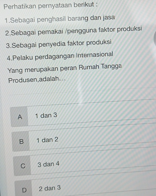 Perhatikan pernyataan berikut :
1.Sebagai penghasil barang dan jasa
2.Sebagai pemakai /pengguna faktor produksi
3.Sebagai penyedia faktor produksi
4.Pelaku perdagangan Internasional
Yang merupakan peran Rumah Tangga
Produsen,adalah...
A 1 dan 3
B 1 dan 2
C 3 dan 4
D 2 dan 3