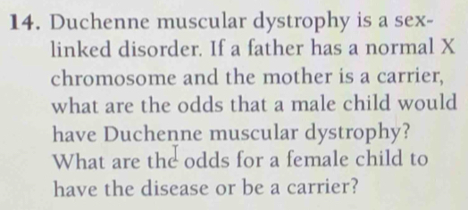 Duchenne muscular dystrophy is a sex- 
linked disorder. If a father has a normal X
chromosome and the mother is a carrier, 
what are the odds that a male child would 
have Duchenne muscular dystrophy? 
What are the odds for a female child to 
have the disease or be a carrier?