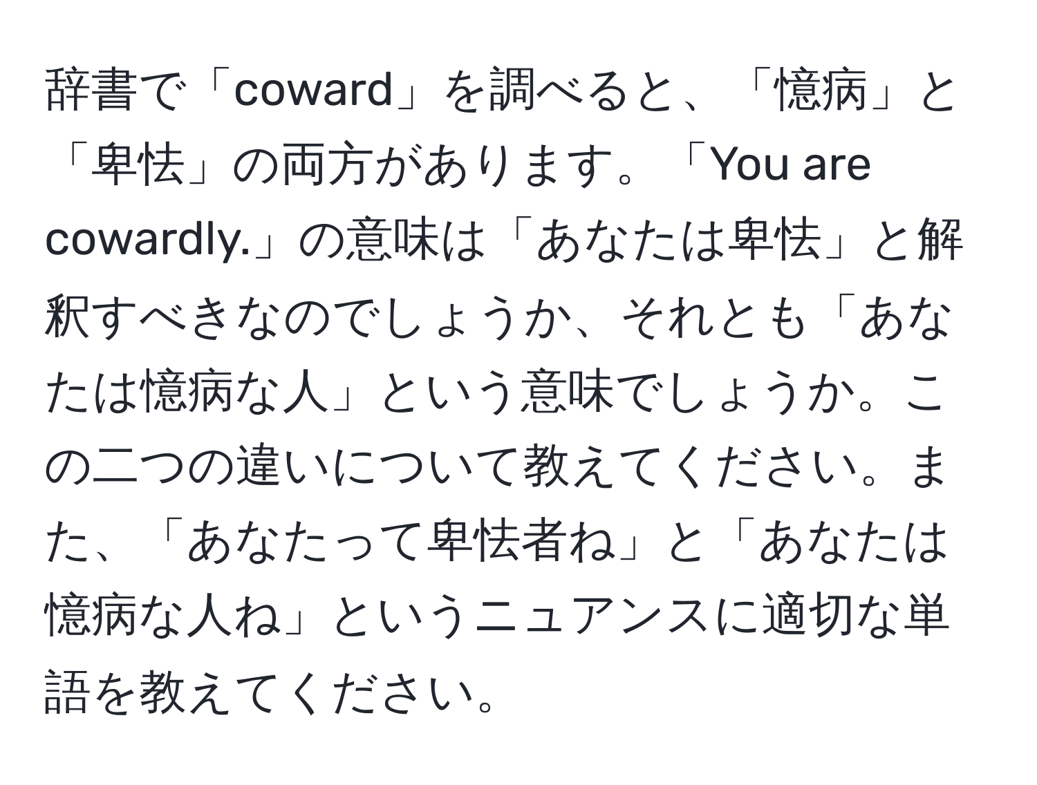 辞書で「coward」を調べると、「憶病」と「卑怯」の両方があります。「You are cowardly.」の意味は「あなたは卑怯」と解釈すべきなのでしょうか、それとも「あなたは憶病な人」という意味でしょうか。この二つの違いについて教えてください。また、「あなたって卑怯者ね」と「あなたは憶病な人ね」というニュアンスに適切な単語を教えてください。