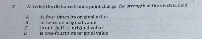 2.. At twice the distance from a point charge, the strength of the electric field
A is four times its original value
B is twice its original value
C is one-half its original value
D is one-fourth its original value