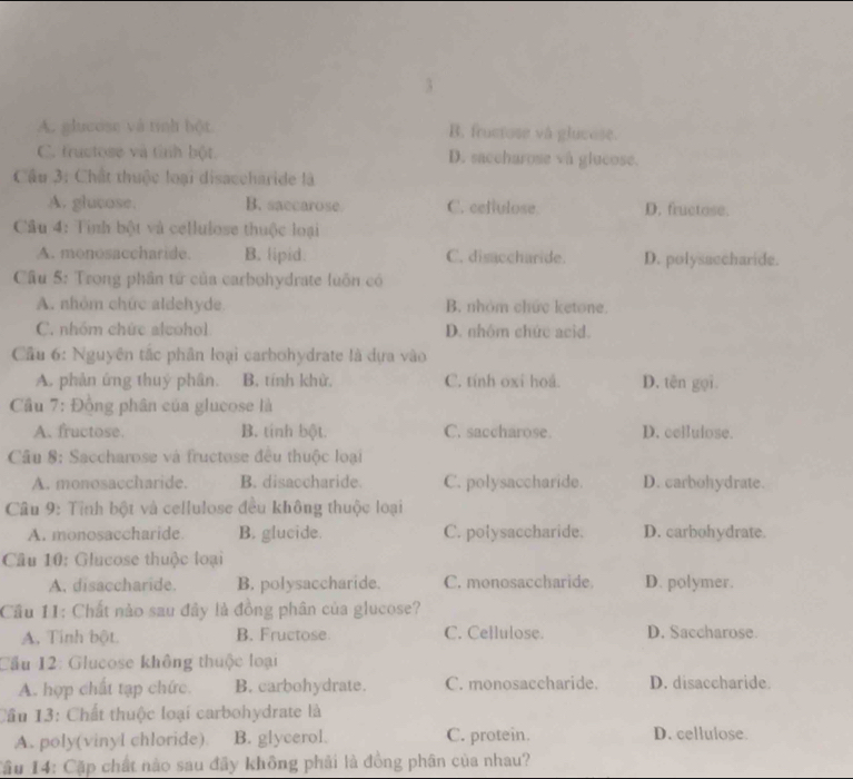 3
A. glucose và tính bột B. frucfose và glucose.
C. tructose và tình bột D. saccharose và glucose.
Cầu 3: Chất thuộc loại disaccharide là
A. glucose. B. saccarose C. ceffulose D. fructose.
Câu 4: Tinh bột và cellulose thuộc loại
A. monosaccharide. B. lipid. C. disaccharide. D. polysaccharide.
Câu 5: Trong phần tứ của carbohydrate luốn có
A. nhóm chức aldehyde B. nhóm chức ketone.
C. nhóm chức alcohol D. nhóm chức acid.
Cầu 6: Nguyên tắc phân loại carbohydrate là dựa vào
A. phản ứng thuý phân. B. tính khử, C. tính oxi hoá. D. tên gọi.
Cầu 7: Động phân của glucose là
A. fructose. B. tính bột. C. saccharose. D. cellulose.
*  Câu 8: Saccharose và fructose đều thuộc loại
A. monosaccharide. B. disaocharide. C. polysaccharide. D. carbohydrate.
Câu 9: Tỉnh bột và cellulose đều không thuộc loại
A. monosaccharide. B. glucide. C. polysaccharide. D. carbohydrate.
Câu 10: Glucose thuộc loại
A. disaccharide. B. polysaccharide. C. monosaccharide D. polymer.
Câu 11: Chất nào sau đây là đồng phân của glucose?
A. Tính bột B. Fructose C. Cellulose. D. Saccharose.
Cầu 12: Glucose không thuộc loại
A. hợp chất tạp chức. B. carbohydrate. C. monosaccharide. D. disaccharide.
Cầu 13: Chất thuộc loại carbohydrate là
A. poly(vinyl chloride) B. glycerol. C. protein. D. cellulose.
Tâu 14: Cặp chất nào sau đãy không phải là đồng phân của nhau?