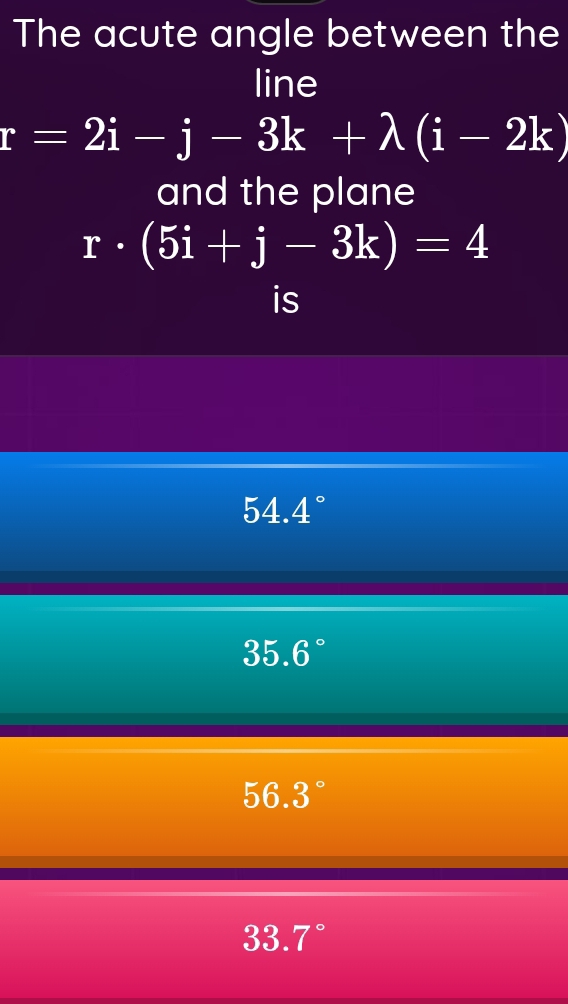 The acute angle between the
line
r=2i-j-3k+lambda (i-2k)
and the plane
r· (5i+j-3k)=4
is
5 4.4°
35.6
56.3
33. 7°