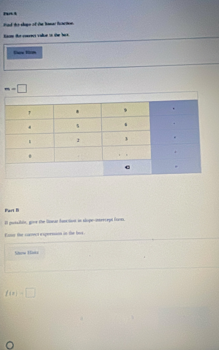 Par A 
nd the slipe of the benar fuaction 
Ene the correct valie in the box 
Shoe lm
m=□
Part B 
Il possible, give the linear function in slope-intercept form. 
Enty the correct expression in the bux. 
Show Hims
f(a)=□