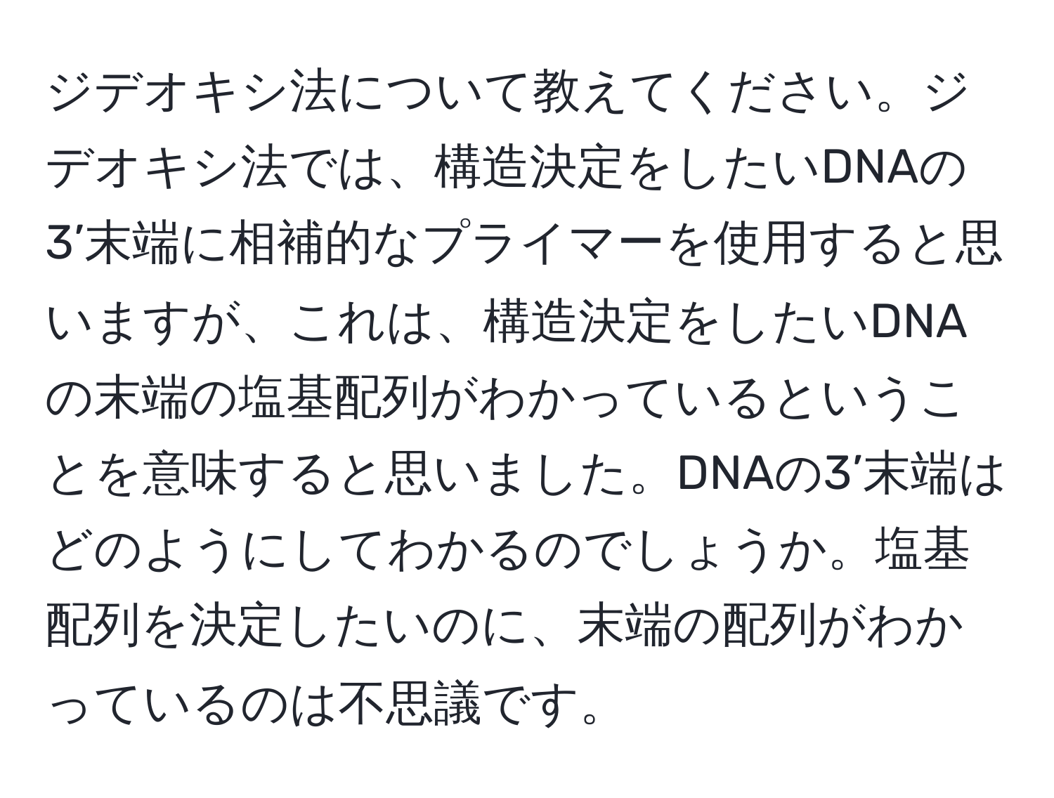 ジデオキシ法について教えてください。ジデオキシ法では、構造決定をしたいDNAの3’末端に相補的なプライマーを使用すると思いますが、これは、構造決定をしたいDNAの末端の塩基配列がわかっているということを意味すると思いました。DNAの3’末端はどのようにしてわかるのでしょうか。塩基配列を決定したいのに、末端の配列がわかっているのは不思議です。