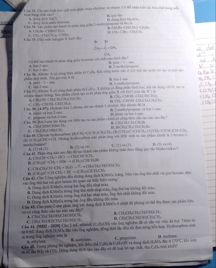 Cho hai bình hóa chất mắt nhân chứa ethylene và ethane. Có thể nhận biết các hóa chất trong mỗi
bình bằng chất nào? tim.
B. quhat y
A. dung dịch NaCl
GIÜA B C. dung dịch nước bromine D. dung dịch Na₂SO₄.
Câu 34. Sân phẩm tạo thành từ phản ứng giữa 2-methylpropene và Brị là
B. CH_2Br-CH(CH_3)-CH_2Br
HọC A. CH_2Br-CHBr(CH_3) 、
D. CH_3-CBr_2-CH_2CH_3.
C. CH_3-CH(CH_3)_2-CHBr_2
Câu 35. Dẫn xuất halogen X dưới đây:
Br Br
CH_2-C-CH_3
CH_3
Có thể tạo thành từ phản ứng giữa bromine với chất nào đưới đây?
A. b at-2-c ne B. per t-1-ene.
C. but-1-ene. D. 2-methylpropene.
Câu 36. Alkene A có công thức phân tử C₄Hx. Khi cộng nước vào A (có xúc tác acid) chi tạo ra một sản
phẩm duy nhất. Tên gọi của A là B. but-1-ene.
A. pent - 1 - ene. D. 2-methylpropene.
C. but-2-ene.
Câu 37, Alkene X có công thức phân tử C₆H12. X không có đồng phân hình học, khi tác dụng với H₂ tao ra
alkane mạch thẳng. Sân phẩm chính tạo ra từ phản ứng giữa X với H₂O (xúc tác H^+) là
B. CH_3- CH OH-CH_2CH(CH_3):
A. CH_2OH-CH_2CH_2CH_2CH_2CH_3. D. CH_3-C HOH-CH_2CH_2C H₂CH、
C. CH₃−CHO H-CH(CH_3)_3-
Câu 38. (A.07) ): Hydrate hóa 2 alkene chỉ tạo thành 2 alcohol. Hai alkene đó là
B. 2-methylpropene và but-1-ene.
A. etene vå but-2-ene. D. etene vå but-1-ene.
C. propene và but-2-ene.
Câu 39, But-I-ene tác dụng với HBr tạo ra sản phẩm chính có công thức cầu tạo nào sau dây?
B. CH_3CH_2CH_2CH_2Br.
A. CH_3CHBrCHBrCH_3.
D. BrCH_2CH_2CH_2CH_2Br
C. CH_3CH_2CHBrCH_3.
Câu 40. Cho các hydrocarbon: (1) CH_2=C(CH_3)CH_2CH_3;(2)(CH_3)_2C=CHCH_3; (3) CH_2=C(CH_3)CH=CH_2:
(4) (CH_3)_2CHCequiv CH T Những hydrocarbon nào phản ứng với HBr sinh ra sản phẩm chính là 2-bromo-2-
methylbutane? C. (1) và (3). D. (3) và (4).
A. (1) vå (2) B. (2) va(4)
Câu 41. Phản ứng nào sau đây đã tạo thành sản phẩm không tuân theo đùng quy tắc Markovnikov?
A. CH_3CH=CH_2+HClto CH_3CHClCH_3.
B. (CH_3)_2C=CH_2+HBrto (CH_3)_2CHCH_2Br.
C. CH_3CH_2CH=CH_2+H_2Oxrightarrow H^+CH_3CH_2CH(OH)CH_3.
D. (CH_3)_2C=CH-CH_3+HIto (CH_3)_2CICH_2CH_3.
Câu 42. Cho 2 ống nghiệm đều chứng dung dịch KMnO4 loãng. Nhỏ vào ống thứ nhất vài giọt hexane, nhỏ
vào ống thứ hai vài giọt hexen thì quan sát thấy hiện tượng:
A. Dung dịch KMnO₄ trong hai ống đều nhạt màu.
B. Dung dịch KMnO₄ trong ống thứ nhất nhạt màu, ống thứ hai không đổi màu.
C. Dung dịch KMnO4 trong ống thứ hai nhạt màu, ống thứ nhất không đổi màu.
D. Dung địch KMnO4 trong hai ống đều không đổi màu.
Câu 43. Cho pent-2-ene phản ứng với dung dịch KMnO_4 ở nhiệt độ phòng có thể thu được sản phẩm hữu
cơ có công thức cấu tạo nào sau đây?
B. CH_3CH_2CH_2CH(OH)CH_3.
(OH)CH(OH)CH₃. H(OH)CH_2CH
A. CH_3CH_2CH(OH)
D. CH_3CH
C. CH_3CH(O a )CH_2CH(OH)CH_3.
Câu 44. [MH2 - 2020] Cho 2 mL ethanol (C_2H_5OH) vào ống nghiệm đã có sẵn vài viên đá bọt. Thêm từ
từ 4 mL dung dịch H_2SO_4 đặc vào ống nghiệm, đồng thời lắc đều rồi đun nóng hỗn hợp. Hydrocarbon sinh
ra trong ống nghiệm trên là
A. ethylene. B. acetylene. C. propylene. D. methane.
Câu 43. Trong phòng thí nghiệm, khí điều chế C_2H_4 từ C_2H_5C OH và dung dịch H_2SO 4 đặc ở 170°C , khí sinh
ra có lần SO_2 và CO_2. Dùng đung dịch nào sau đây có để loại bỏ tạp chất, thu C_2H 4 tinh khiết?