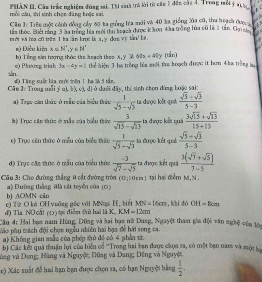 PHÀN II. Câu trấc nghiệm đúng sai. Thí sinh trả lời từ câu 1 đến câu 4. Trong mỗi ý a), b
mỗi câu, thí sinh chọn đúng hoặc sai.
soth
Câu 1: Trên một cánh đồng cấy 60 ha giống lúa mới và 40 ha giống lúa cũ, thu hoạch đượcự a
tần thóc. Biết rằng 3 ha tròng lúa mới thu hoạch được ít hơn 4ha trồng lúa cũ là 1 tân. Gọi nă
mới và lúa cũ trên 1 ha lần lượt là x,y đơn vị: tấn/ ha.
a
a) Điều kiện x∈ N^(^·),y∈ N^(^·)
b) Tổng sản tượng thóc thu hoạch theo x, y là 60x+40y (tắn)
c) Phương trình 3x-4y=1 thể hiện 3 ha trồng lúa mới thu hoạch được ít hơn 4ha trồng lúa
tấn.
d) Tăng suất lúa mới trên 1 ha là 5 tấn.
Câu 2: Trong mỗi ý a), b), c), d) ở dưới đây, thí sinh chọn đúng hoặc sai:
a) Trục căn thức ở mẫu của biểu thức  1/sqrt(5)-sqrt(3)  ta được kết quả  (sqrt(5)+sqrt(3))/5-3 
b) Trục căn thức ở mẫu của biểu thức  3/sqrt(15)-sqrt(13)  ta được kết quả  (3sqrt(15)+sqrt(13))/15+13 
c) Trục căn thức ở mẫu của biểu thức  1/sqrt(5)-sqrt(3)  ta được kết quả  (sqrt(5)+sqrt(3))/5-3 
d) Trục căn thức ở mẫu của biểu thức  (-3)/sqrt(7)-sqrt(5)  ta được kết quả  (3(sqrt(7)+sqrt(5)))/7-5 
Câu 3: Cho đường thẳng a cắt đường tròn (O;1 0cm) tại hai điểm M, N .
a) Đường thẳng alà cát tuyến của (0)
b) ∆( )MN cân
c) Từ O kẻ OH vuông góc với MNtại H, biết MN=16cm , khi đó OH=8cm
d) Tia NO cất (0) tại điểm thứ hai là K, KM=12cm
Câu 4: Hai bạn nam Hùng, Dũng và hai bạn nữ Dung, Nguyệt tham gia đội văn nghệ của lớn
piáo phụ trách đội chọn ngẫu nhiên hai bạn để hát song ca.
a) Không gian mẫu của phép thử đó có 4 phần tử.
b) Các kết quả thuận lợi của biến cố “Trong hai bạn được chọn ra, có một bạn nam và một ba
vùng và Dung; Hùng và Nguyệt; Dũng và Dung; Dũng và Nguyệt.
c) Xác suất để hai bạn bạn được chọn ra, có bạn Nguyệt bằng  1/2 .