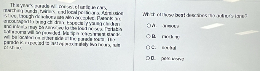 This year's parade will consist of antique cars,
marching bands, twirlers, and local politicians. Admission Which of these best describes the author's tone?
is free, though donations are also accepted. Parents are
encouraged to bring children. Especially young children A. anxious
and infants may be sensitive to the loud noises. Portable
bathrooms will be provided. Multiple refreshment stands B. mocking
will be located on either side of the parade route. The
parade is expected to last approximately two hours, rain
or shine. C. neutral
D. persuasive