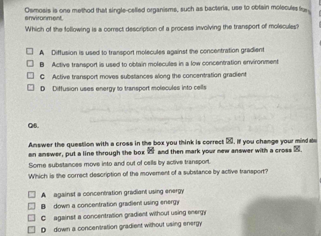 Osmosis is one method that single-celled organisms, such as bacteria, use to obtain molecules fo 
environment.
Which of the following is a correct description of a process involving the transport of molecules?
A Diffusion is used to transport molecules against the concentration gradient
B Active transport is used to obtain molecules in a low concentration environment
C Active transport moves substances along the concentration gradient
D Diffusion uses energy to transport molecules into cells
Q6.
Answer the question with a cross in the box you think is correct _. If you change your mind ab
an answer, put a line through the box 2 and then mark your new answer with a cross _.
Some substances move into and out of cells by active transport.
Which is the correct description of the movement of a substance by active transport?
A against a concentration gradient using energy
B down a concentration gradient using energy
C against a concentration gradient without using energy
D down a concentration gradient without using energy