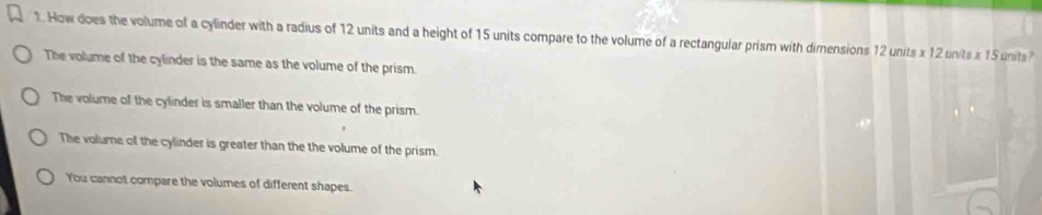 How does the volume of a cylinder with a radius of 12 units and a height of 15 units compare to the volume of a rectangular prism with dimensions 12 units x 12 units x 15 units?
The volume of the cylinder is the same as the volume of the prism.
The volume of the cylinder is smaller than the volume of the prism.
The volume of the cylinder is greater than the the volume of the prism.
You cannot compare the volumes of different shapes.