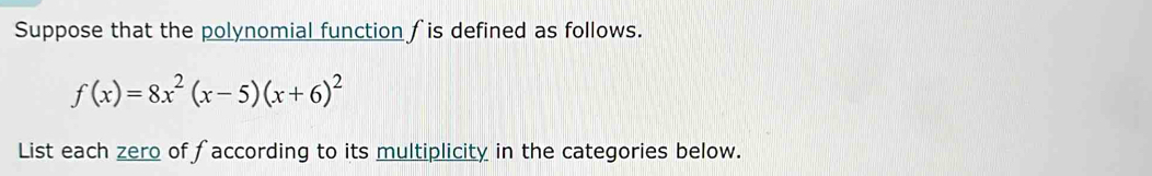 Suppose that the polynomial function fis defined as follows.
f(x)=8x^2(x-5)(x+6)^2
List each zero of faccording to its multiplicity in the categories below.