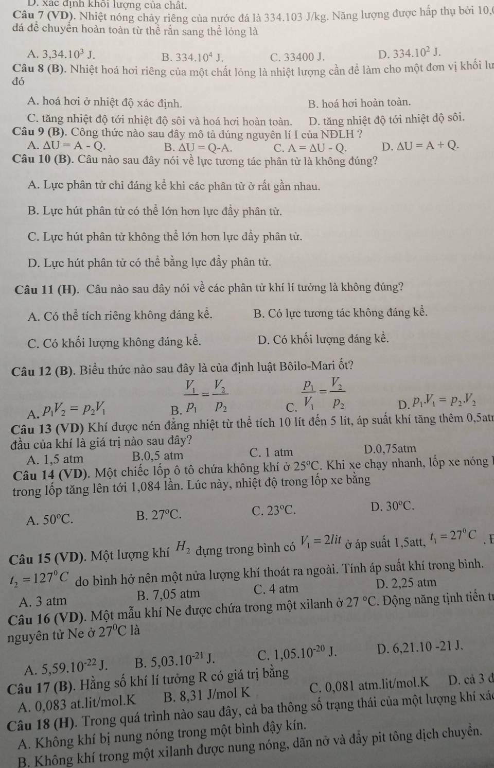 D. xác định khối lượng của chất.
Câu 7 (VD). Nhiệt nóng chảy riêng của nước đá là 334.103 J/kg. Năng lượng được hấp thụ bởi 10,
đá để chuyển hoàn toàn từ thể rắn sang thể lóng là
A. 3,34.10^3J. 334.10^4J. C. 33400 J. D. 334.10^2J.
B.
Câu 8 (B). Nhiệt hoá hơi riêng của một chất lỏng là nhiệt lượng cần để làm cho một đơn vị khối lư
đó
A. hoá hơi ở nhiệt độ xác định. B. hoá hơi hoàn toàn.
C. tăng nhiệt độ tới nhiệt độ sôi và hoá hơi hoàn toàn. D. tăng nhiệt độ tới nhiệt độ sôi.
Câu 9 (B). Công thức nào sau đây mô tả đúng nguyên lí I của NĐLH ?
A. △ U=A-Q. B. △ U=Q-A. C. A=△ U-Q. D. △ U=A+Q.
Câu 10 (B). Câu nào sau đây nói về lực tương tác phân từ là không đúng?
A. Lực phân tử chỉ đáng kể khi các phân tử ở rất gần nhau.
B. Lực hút phân tử có thể lớn hơn lực đầy phân tử.
C. Lực hút phân tử không thể lớn hơn lực đầy phân tử.
D. Lực hút phân tử có thể bằng lực đẩy phân tử.
Câu 11 (H). Câu nào sau đây nói về các phân tử khí lí tưởng là không đúng?
A. Có thể tích riêng không đáng kể. B. Có lực tương tác không đáng kể.
C. Có khối lượng không đáng kể. D. Có khối lượng đáng kể.
Câu 12 (B). Biểu thức nào sau đây là của định luật Bôilo-Mari ốt?
A. p_1V_2=p_2V_1
B frac V_1P_1=frac V_2P_2 C. frac p_1V_1=frac V_2p_2 D. p_1.V_1=p_2.V_2
Câu 13 (VD) Khí được nén đẳng nhiệt từ thể tích 10 lít đến 5 lít, áp suất khí tăng thêm 0,5atr
đầu của khí là giá trị nào sau đây?
C. 1 atm
A. 1,5 atm B.0,5 atm D.0,75atm
Câu 14 (VD). Một chiếc lốp ô tô chứa không khí ở 25°C. Khi xe chạy nhanh, lốp xe nóng
trong lốp tăng lên tới 1,084 lần. Lúc này, nhiệt độ trong lốp xe bằng
A. 50°C. B. 27°C. C. 23°C.
D. 30°C.
Câu 15 (VD). Một lượng khí H_2 đựng trong bình có V_1=2lit ở áp suất 1,5att, t_1=27°C. I
t_2=127°C do bình hở nên một nửa lượng khí thoát ra ngoài. Tính áp suất khí trong bình.
A. 3 atm B. 7,05 atm C. 4 atm D. 2,25 atm
Câu 16 (VD). Một mẫu khí Ne được chứa trong một xilanh ở 27°C *. Động năng tịnh tiến tr
nguyên tử Ne ở 27°C là
A. 5,59.10^(-22)J. B. 5,03.10^(-21)J. C. 1,05.10^(-20)J. D. 6,21.10-21J.
Câu 17 (B). Hằng số khí lí tưởng R có giá trị bằng C. 0,081 atm.lit/mol.K D. cả 3 đ
A. 0,083 at.lit/mol.K B. 8,31 J/mol K
Câu 18 (H). Trong quá trình nào sau đây, cả ba thông số trạng thái của một lượng khí xác
A. Không khí bị nung nóng trong một bình đậy kín.
B. Không khí trong một xilanh được nung nóng, dãn nở và đầy pit tông dịch chuyền.