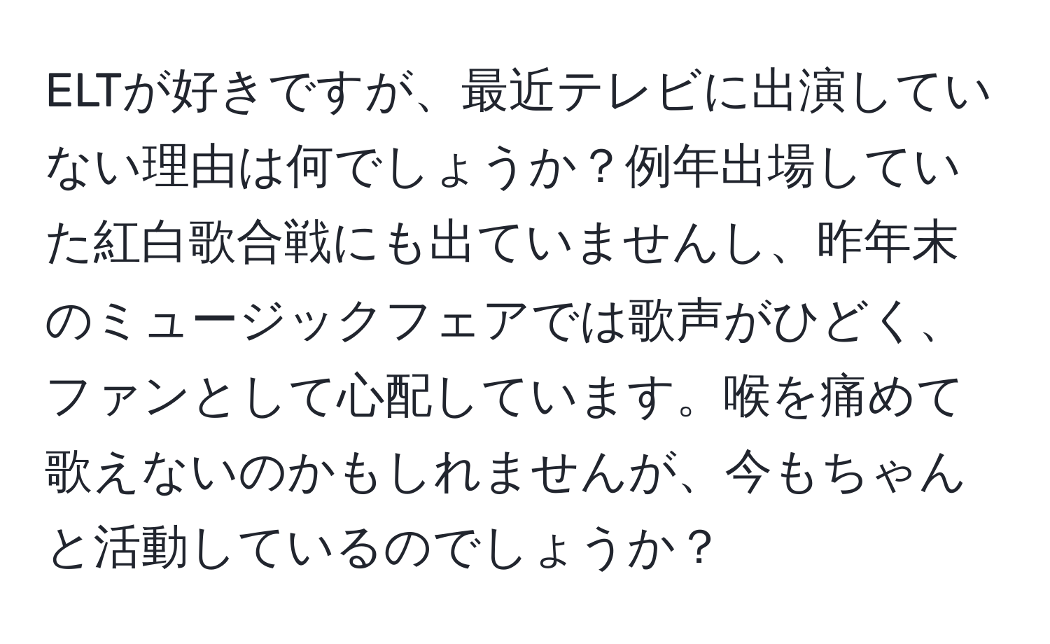 ELTが好きですが、最近テレビに出演していない理由は何でしょうか？例年出場していた紅白歌合戦にも出ていませんし、昨年末のミュージックフェアでは歌声がひどく、ファンとして心配しています。喉を痛めて歌えないのかもしれませんが、今もちゃんと活動しているのでしょうか？