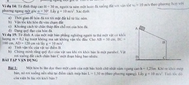 Ví dụ 14: Từ đinh tháp cao H=30m , người ta ném một hoán đá xuống đất với vận tốc v_0=10m/s theo phương hợp với 
phương ngang một góc alpha =30° Lầy g=10m/s^2 Xác định: 
a) Thời gian để hòn đá rơi tới mặt đất kể từ lúc ném 
b) Vận tốc khi hòn đá vừa chạm đất 
c) Khoảng cách từ chân tháp đến chỗ rợi của hòn đá 
d) Dạng quỹ đạo của hòn đá 
Ví dụ 15: Từ dinh A của một mặt bản phẳng nghiêng người ta thả một vật có khối 
lượng m=0.2 kg trượt không ma sát không vận tốc đầu. Cho AB=50cm, BC=
100 cm, AD=120cm và lấy g=10m/s^2
a) Tính vận tốc của vật tại điểm B 
b) Chứng minh rằng quỹ đạo của vật sau khi rời khỏi bản là một parabol. Vật 
rời xuống đất cách chân bàn C một đoạn bằng bao nhiêu 
bài tạp vận dụng 
Bài 1: Một hòn bị lăn dọc theo một cạnh của mặt bản hình chữ nhật năm ngang cao h=1,25m Khi ra khôi mép 
bàn, nó rơi xuống nền nhà tại điểm cách mép bàn L=1.50m (theo phương ngang) Lay g=10m/s^2.Tíình tốc độ 
của viên bi lúc rời khỏi bản ?