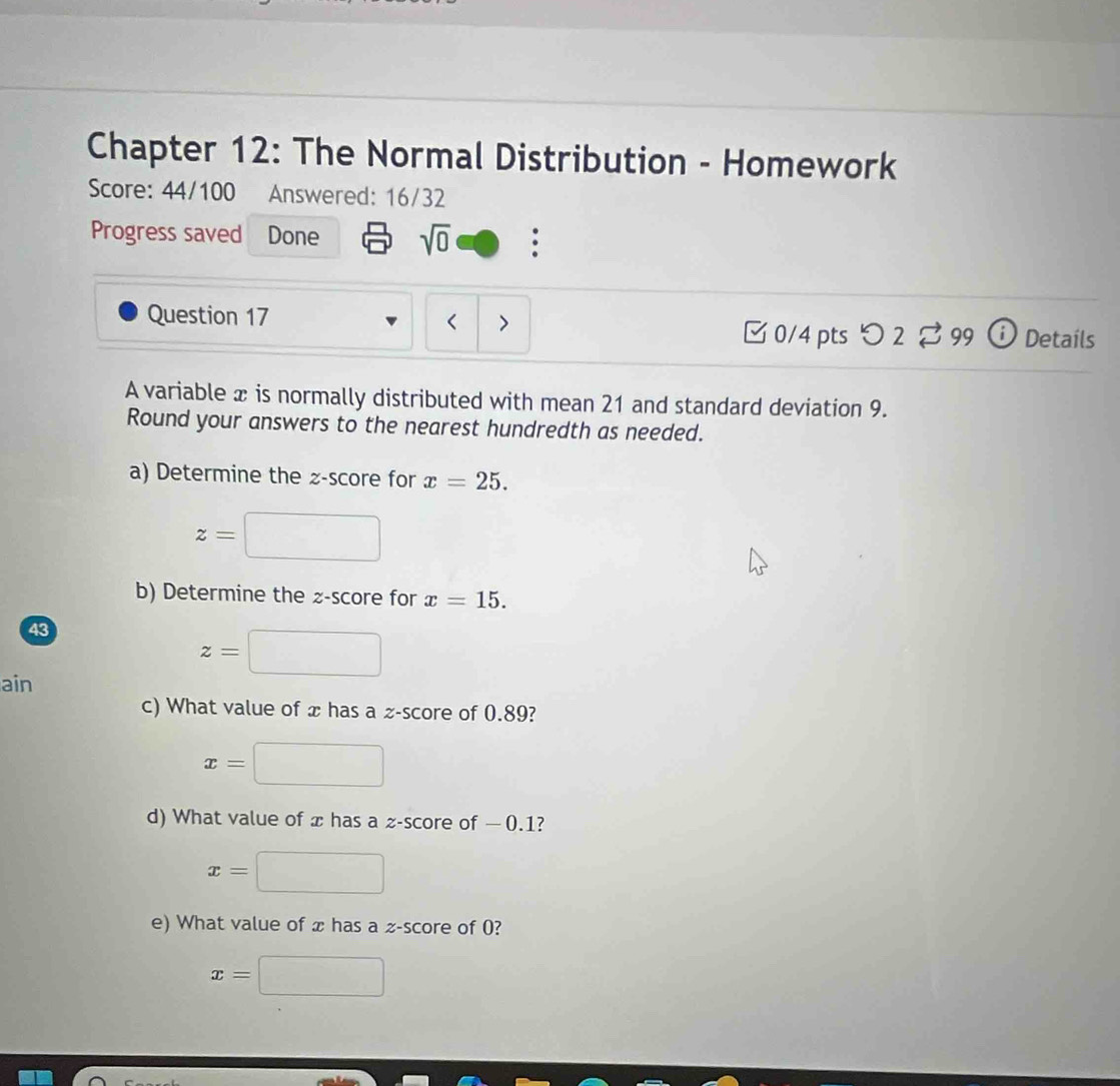 Chapter 12: The Normal Distribution - Homework
Score: 44/100 Answered: 16/32
Progress saved Done sqrt(0) 
Question 17 < > 9 D Detaíls
□ 0/4 pts O2overleftrightarrow sim 9 
A variable x is normally distributed with mean 21 and standard deviation 9.
Round your answers to the nearest hundredth as needed.
a) Determine the z-score for x=25.
z=
b) Determine the z-score for x=15. 
43
z=
ain
c) What value of x has a z-score of 0.89?
x=
d) What value of x has a z-score of — 0.1?
x=
e) What value of x has a z-score of 0?
x=