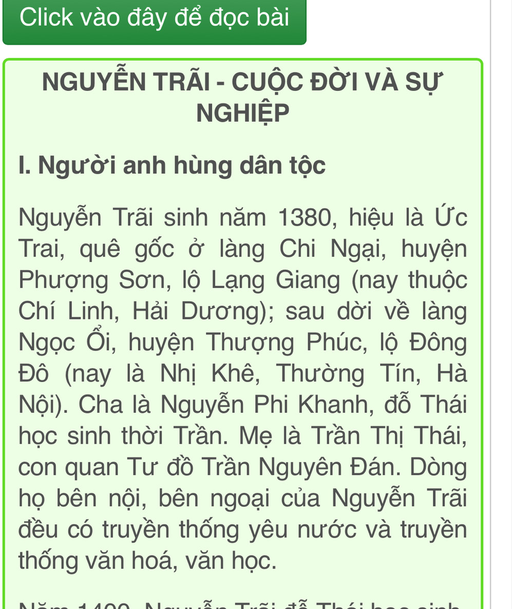 Click vào đây để đọc bài 
NGUYễN TRÃI - CUộC ĐỜI Và Sự 
NGHIệP 
I. Người anh hùng dân tộc 
Nguyễn Trãi sinh năm 1380, hiệu là Ức 
Trai, quê gốc ở làng Chi Ngại, huyện 
Phượng Sơn, lộ Lạng Giang (nay thuộc 
Chí Linh, Hải Dương); sau dời về làng 
Ngọc Ổi, huyện Thượng Phúc, lộ Đông 
Đô (nay là Nhị Khê, Thường Tín, Hà 
Nội). Cha là Nguyễn Phi Khanh, đỗ Thái 
học sinh thời Trần. Mẹ là Trần Thị Thái, 
con quan Tư đồ Trần Nguyên Đán. Dòng 
họ bên nội, bên ngoại của Nguyễn Trãi 
đều có truyền thống yêu nước và truyền 
thống văn hoá, văn học.