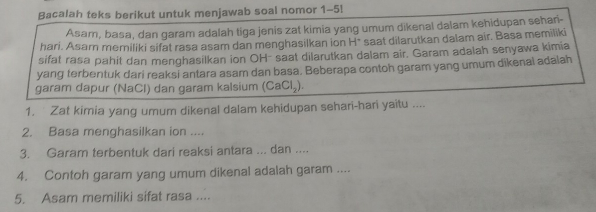 Bacalah teks berikut untuk menjawab soal nomor 1-5! 
Asar, basa, dan garam adalah tiga jenis zat kimia yang umum dikenal dalam kehidupan sehari- 
hari. Asam memiliki sifat rasa asam dan menghasilkan ion H* saat dilarutkan dalam air. Basa memiliki 
sifat rasa pahit dan menghasilkan ion OH- saat dilarutkan dalam air. Garam adalah senyawa kimia 
yang terbentuk dari reaksi antara asam dan basa. Beberapa contoh garam yang umum dikenal adalah 
garam dapur (NaCl) dan garam kalsium (CaCl_2). 
1. Zat kimia yang umum dikenal dalam kehidupan sehari-hari yaitu .... 
2. Basa menghasilkan ion .... 
3. Garam terbentuk dari reaksi antara ... dan .... 
4. Contoh garam yang umum dikenal adalah garam .... 
5. Asam memiliki sifat rasa ....