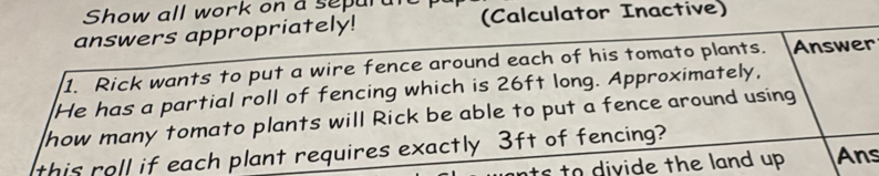 Show all work on a sepur 
answers appropriately! (Calculator Inactive) 
1. Rick wants to put a wire fence around each of his tomato plants. Answer 
He has a partial roll of fencing which is 26ft long. Approximately, 
how many tomato plants will Rick be able to put a fence around using 
this roll if each plant requires exactly 3ft of fencing? 
nts to divide the land up . Ans