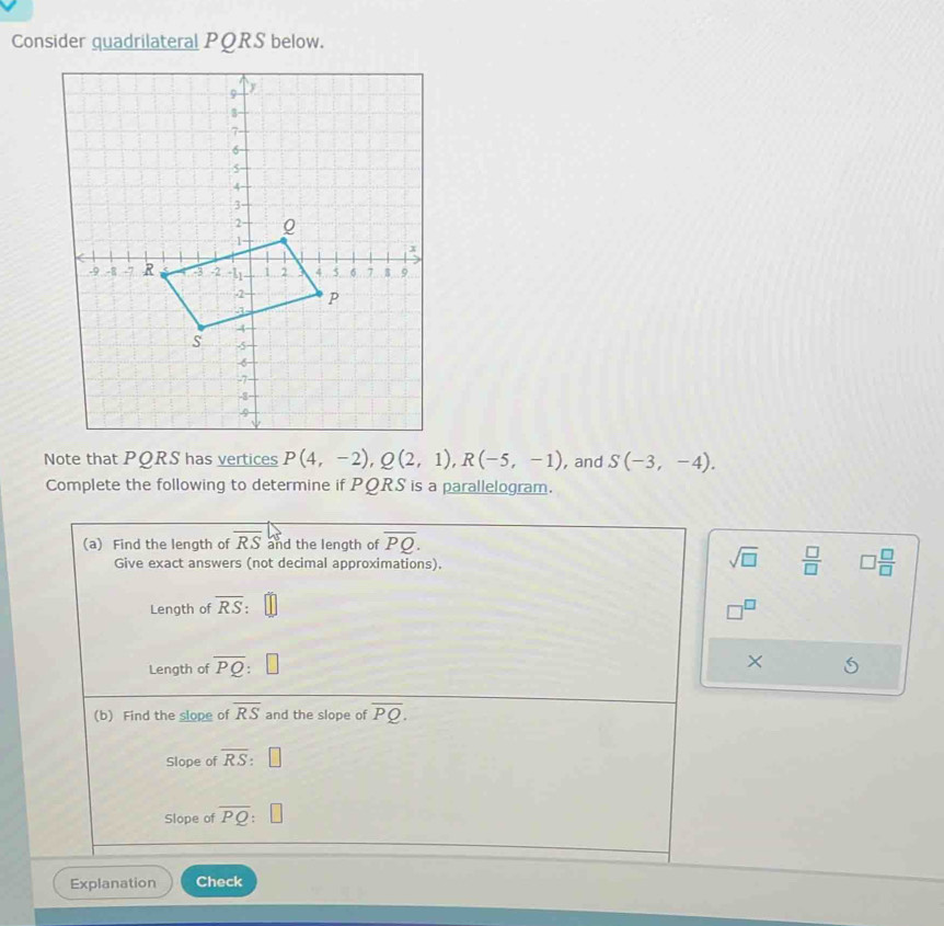 Consider quadrilateral PQRS below. 
Note that PQRS has vertices P(4,-2), Q(2,1), R(-5,-1) , and S(-3,-4). 
Complete the following to determine if PQRS is a parallelogram. 
(a) Find the length of overline RS and the length of overline PQ. 
Give exact answers (not decimal approximations). 
sqrt(□ )  □ /□   □  □ /□  
Length of overline RS : 
Length of overline PQ : 
× 
(b) Find the slope of overline RS and the slope of overline PQ. 
Slope of overline RS : □ 
Slope of overline PQ
Explanation Check