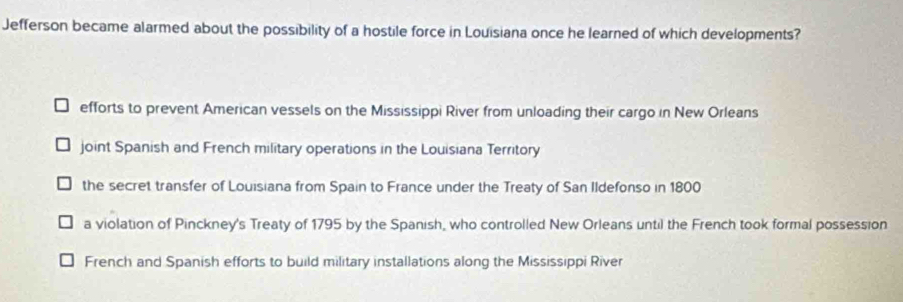 Jefferson became alarmed about the possibility of a hostile force in Louisiana once he learned of which developments?
efforts to prevent American vessels on the Mississippi River from unloading their cargo in New Orleans
joint Spanish and French military operations in the Louisiana Territory
the secret transfer of Louisiana from Spain to France under the Treaty of San Ildefonso in 1800
a violation of Pinckney's Treaty of 1795 by the Spanish, who controlled New Orleans until the French took formal possession
French and Spanish efforts to build military installations along the Mississippi River