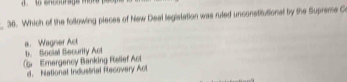 Which of the following pieces of New Deal legislation was ruled unconstitutional by the Supreme Co
a. Wagner Act
b. Social Security Act
Emergency Bänking Relief At
d. National Industrial Recovery Act