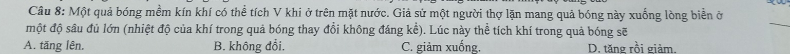 Một quả bóng mềm kín khí có thể tích V khi ở trên mặt nước. Giả sử một người thợ lặn mang quả bóng này xuống lòng biển ở
một độ sâu đủ lớn (nhiệt độ của khí trong quả bóng thay đổi không đáng kể). Lúc này thể tích khí trong quả bóng sẽ
_
A. tăng lên. B. không đổi. C. giàm xuống. D. tăng rồi giảm.