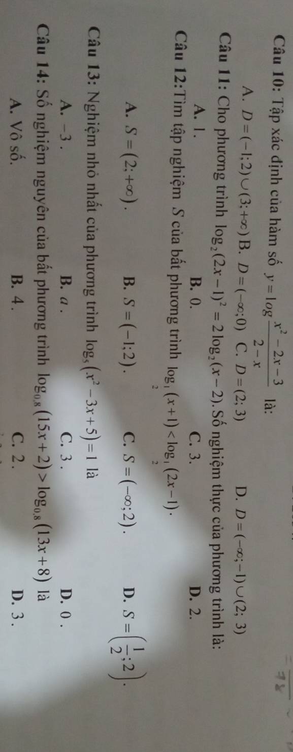 Tập xác định của hàm số y=log  (x^2-2x-3)/2-x  là:
A. D=(-1;2)∪ (3;+∈fty ) B. D=(-∈fty ;0) C. D=(2;3) D. D=(-∈fty ;-1)∪ (2;3)
Câu 11: Cho phương trình log _2(2x-1)^2=2log _2(x-2). Số nghiệm thực của phương trình là:
A. 1. B. 0. C. 3. D. 2.
Câu 12:Tìm tập nghiệm S của bất phương trình log _ 1/2 (x+1)
A. S=(2;+∈fty ). B. S=(-1;2). C. S=(-∈fty ;2). D. S=( 1/2 ;2). 
Câu 13: Nghiệm nhỏ nhất của phương trình log _5(x^2-3x+5)=1 là
A. -3. B. a . C. 3. D. 0.
Câu 14: Số nghiệm nguyên của bắt phương trình log _0.8(15x+2)>log _0.8(13x+8) là
A. Vô số. B. 4. C. 2. D. 3.