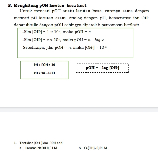 Menghitung pOH larutan basa kuat 
Untuk mencari pOH suatu larutan basa, caranya sama dengan 
mencari pH larutan asam. Analog dengan pH, konsentrasi ion OHˉ 
dapat ditulis dengan pOH sehingga diperoleh persamaan berikut: 
Jika [OH^-]=1* 10^n , maka pOH=n
Jika [OH^-]=x* 10^n , maka pOH=n-log x
Sebaliknya, jika pC H =n , maka [OH^-]=10^(-n)
PH+POH=14
pOH=-log [OH^-]
PH=14-POH
1. Tentukan (OH ´) dan POH dari 
a. Larutan NaOH 0,01 M b. Ca(OH)_20,01M