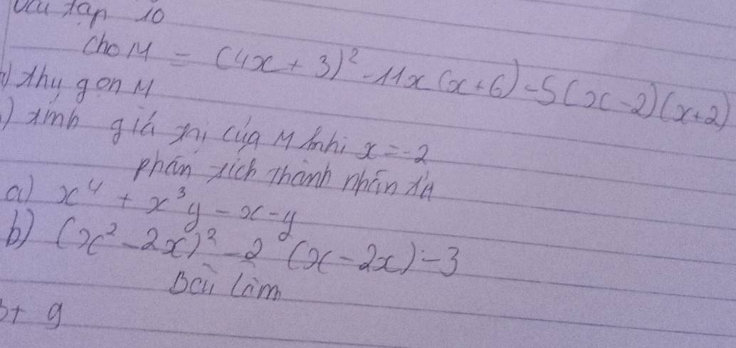 ocu ts
ChoM=(4x+3)^2-11x(x+6)-5(x-2)(x+2)
thy gon M 
xinb giú xi cug Mmnhi x=-2
phan sich Thanh nhán dà 
a x^4+x^3y-x-y
b) (x^2-2x)^2-2(x-2x)-3
Beu Lim
b+9