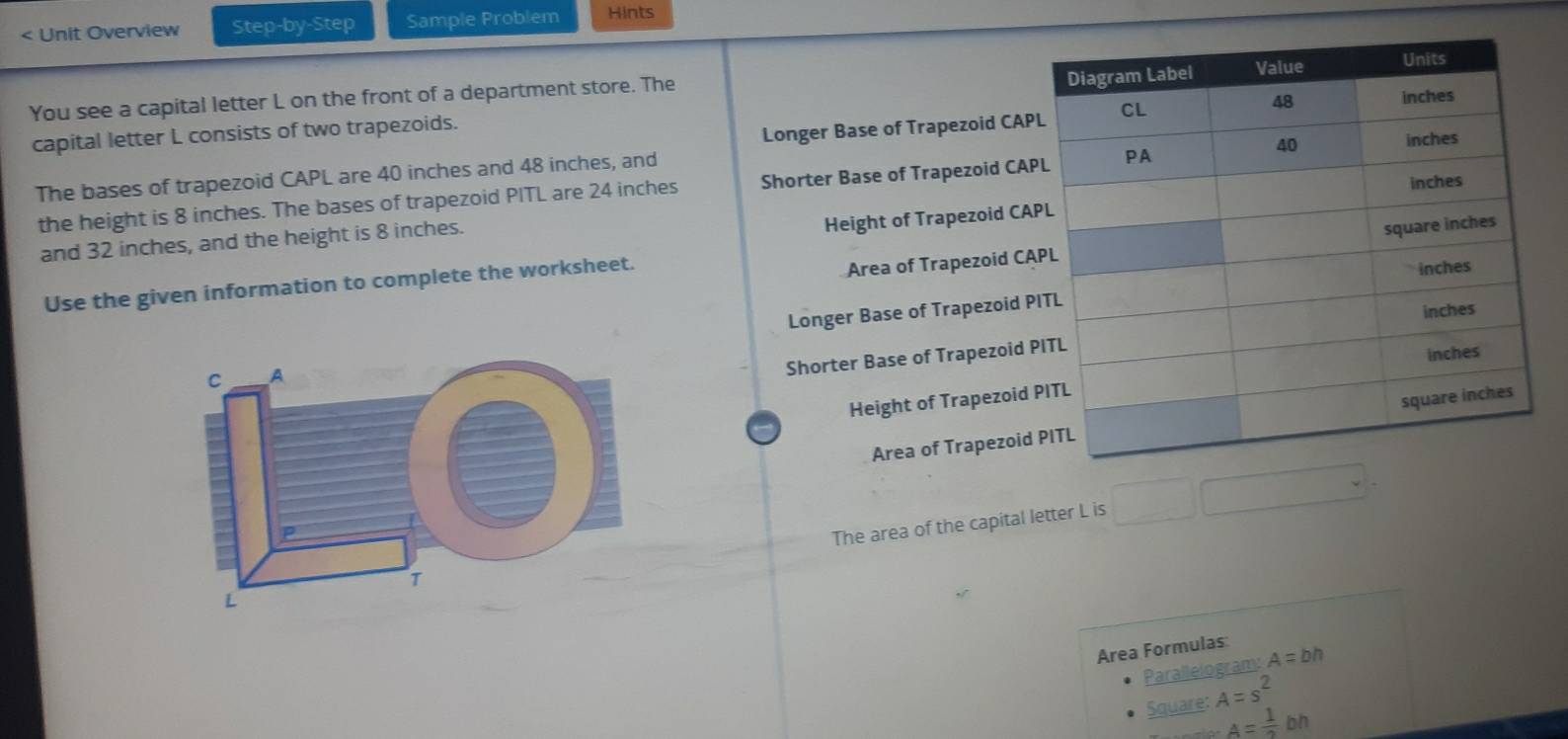 < Unit Overview Step-by-Step Sample Problem Hints 
You see a capital letter  L on the front of a department store. The 
capital letter L consists of two trapezoids. 
Longer Base of Trapezoid CAP
The bases of trapezoid CAPL are 40 inches and 48 inches, and 
the height is 8 inches. The bases of trapezoid PITL are 24 inches Shorter Base of Trapezoid CAP 
and 32 inches, and the height is 8 inches. 
Height of Trapezoid CA
Area of Trapezoid CA
Use the given information to complete the worksheet. 
Longer Base of Trapezoid P
Shorter Base of Trapezoid 
Height of Trapezoid 
Area of Trapezoid 
The area of the capital letter L is 
Area Formulas 
Parallelogram: A=bh
Square: A=s^2
A= 1/2 bh