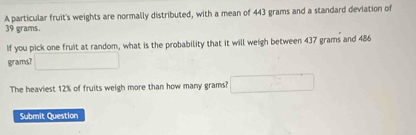 A particular fruit's weights are normally distributed, with a mean of 443 grams and a standard deviation of
39 grams. 
If you pick one fruit at random, what is the probability that it will weigh between 437 grams and 486
grams? □ 
The heaviest 12% of fruits weigh more than how many grams? □ 
Submit Question