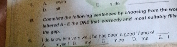 A. swim slide_
E.
D. sit
B Complete the following sentences by choosing from the wor
lettered A - E the ONE that correctly and most suitably fills
the gap.
6. I do know him very well; he has been a good friend of _..
A. myself B. my C. mine D. me E、1