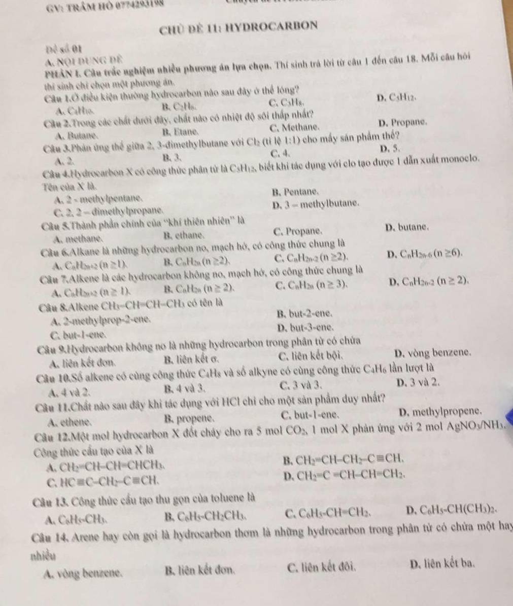 GV: trâm hò 0774293198
CHủ ĐE 11: HYDROCARBON
Đề số 01
A. Nội dung để
PHAN I Câu trắc nghiệm nhiều phương án lựa chọn. Thí sinh trả lời từ câu 1 đến câu 18. Mỗi câu hói
thi sinh chi chọn một phương án.
Câu 1.Ở điều kiện thường hydrocarbon não sau đây ở thể lóng?
A. CaH10. C、C₃H₈、 D. CsH12.
B. C_2H_6
Cầu 2.Trong các chất dưới đây, chất nào có nhiệt độ sối thấp nhất?
A. Butane. B. Etane. C. Methane.
D. Propane.
Câu 3.Phản ứng thể giữa 2, 3-đimethylbutane với Cl_2 (ti lệ 1:1) cho mấy sán phẩm thể?
A. 2. B. 3. C. 4.
D. 5.
Câu 4.Hydrocarbon X có công thức phân tử là CsH_12 A biết khi tác dụng với clo tạo được 1 dẫn xuất monoclo.
Tên của X là.
A. 2 - methylpentane. B. Pentane.
C. 2. 2 - dimethylpropane. D. 3 — methylbutane.
Câu 5.Thành phần chính của “'khí thiên nhiên” là
A. methane. B. ethane. C. Propane. D. butane.
Câu 6.Alkane là những hydrocarbon no, mạch hớ, có công thức chung là
A. C_nH_2n+2(n≥ 1). B. C_nH_2n(n≥ 2). C. C_nH_2n-2(n≥ 2). D. C_nH_2n-6 (n≥ 6).
Câu 7.Alkene là các hydrocarbon không no, mạch hớ, có công thức chung là
A. CnH2n+2 (n≥ 1). B. C_6H_2 (n≥ 2). C. C_nH_2n(n≥ 3). D, C_nH_2n-2(n≥ 2).
Câu 8.Alkene CH_3-CH=CH-CH_3 có tên là
A. 2-methylprop-2-ene.
B. but-2-ene.
D. but-3-ene
C. but-1-ene.
Câu 9.Hydrocarbon không no là những hydrocarbon trong phân tử có chứa
A. liên kết đơn. B. liên kết σ. C. liên kết bội. D. vòng benzene.
Câu 10.Số alkene có cùng công thức C₄Hs và số alkyne có cùng công thức C_4H_6 lần lượt là
A. 4 và 2. B. 4 và 3. C. 3 và 3. D. 3 và 2.
Câu 11.Chất nào sau đây khi tác dụng với HCl chỉ cho một sản phẩm duy nhất?
A. ethene. B. propene. C. but-1-ene. D. methylpropene.
Câu 12.Một mol hydrocarbon X đốt cháy cho ra 5 mol CO_2 1 mol X phản ứng với 2 mol AgNO_3/NH_3.
Công thức cấu tạo của X là
A. CH_2=CH-CH=CHCH_3. B. CH_2=CH-CH_2-Cequiv CH.
C. HCequiv C-CH_2-Cequiv CH.
D. CH_2=C=CH-CH=CH_2.
Câu 13. Công thức cầu tạo thu gọn của toluene là
A. C_6H_5CH_3.
B. C_6H_5· CH_2CH_3. C. C_6H_5-CH=CH_2. D. C_6H_5-CH(CH_3)_2.
Câu 14. Arene hay còn gọi là hydrocarbon thơm là những hydrocarbon trong phân tử có chứa một hay
nhiều
A. vòng benzene. B. liên kết đơn. C. liên kết đôi. D. liên kết ba.