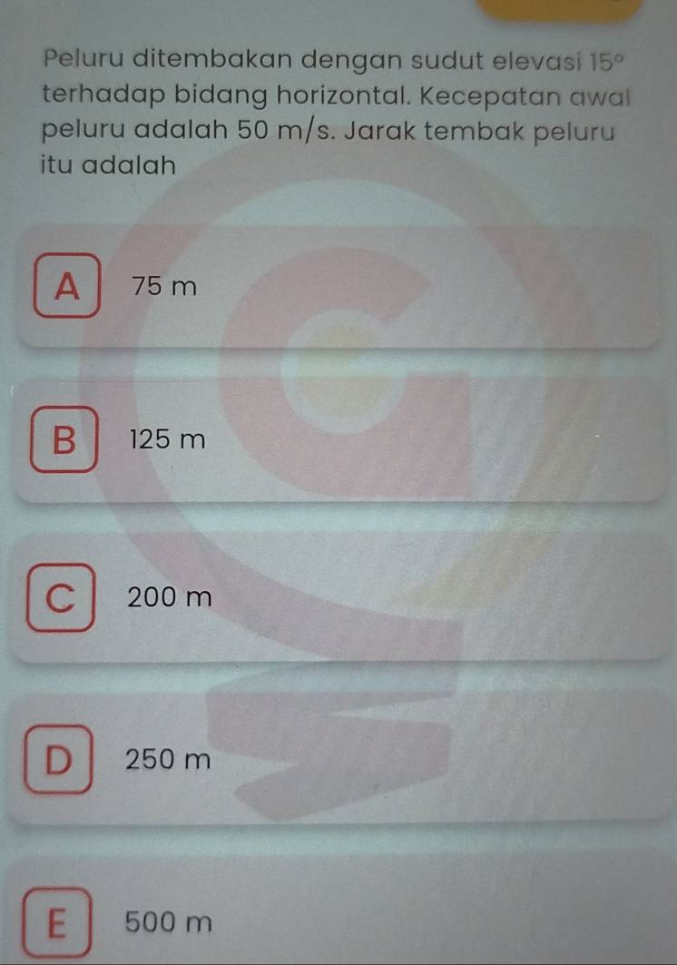 Peluru ditembakan dengan sudut elevasi 15°
terhadap bidang horizontal. Kecepatan awal
peluru adalah 50 m/s. Jarak tembak peluru
itu adalah
A 75 m
B 125 m
C 200 m
D 250 m
E 500 m