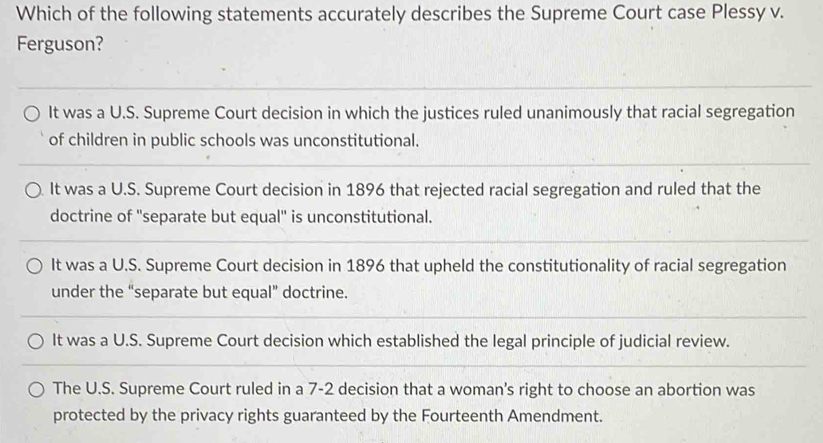 Which of the following statements accurately describes the Supreme Court case Plessy v.
Ferguson?
It was a U.S. Supreme Court decision in which the justices ruled unanimously that racial segregation
of children in public schools was unconstitutional.
It was a U.S. Supreme Court decision in 1896 that rejected racial segregation and ruled that the
doctrine of ''separate but equal'' is unconstitutional.
It was a U.S. Supreme Court decision in 1896 that upheld the constitutionality of racial segregation
under the “separate but equal” doctrine.
It was a U.S. Supreme Court decision which established the legal principle of judicial review.
The U.S. Supreme Court ruled in a 7-2 decision that a woman's right to choose an abortion was
protected by the privacy rights guaranteed by the Fourteenth Amendment.