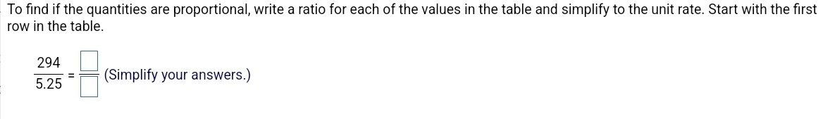 To find if the quantities are proportional, write a ratio for each of the values in the table and simplify to the unit rate. Start with the first 
row in the table.
 294/5.25 = □ /□   (Simplify your answers.)