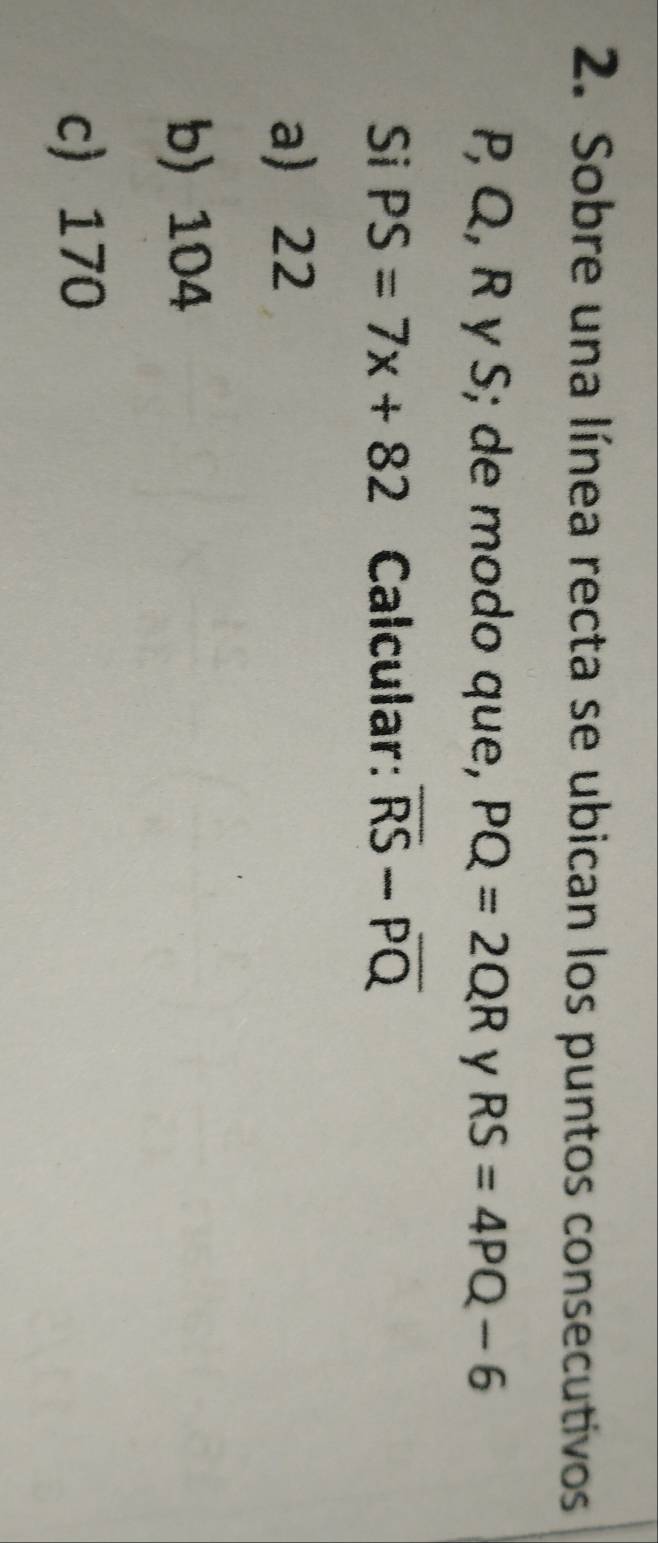 Sobre una línea recta se ubican los puntos consecutivos
P, Q, R γ S; de modo que, PQ=2QR y RS=4PQ-6
Si PS=7x+82 Calcular: overline RS-overline PQ
a 22
b) 104
c 170