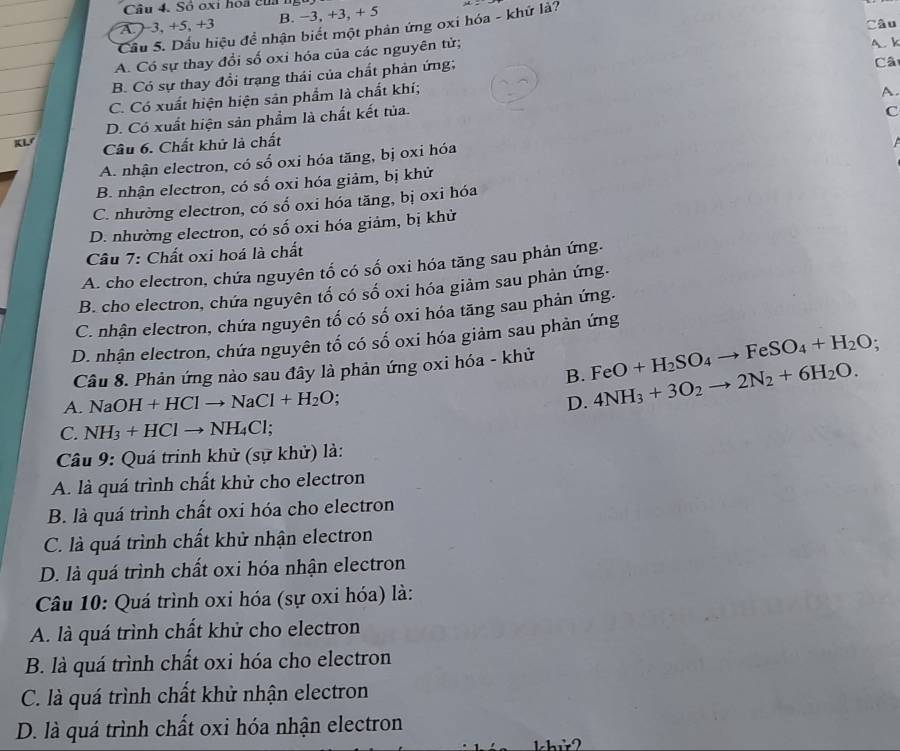 Sồ oxi hoa của
A. ) 3, +5, +3 B. −3, +3, + 5
Câu
Cầu 5. Dầu hiệu để nhận biết một phản ứng oxi hóa - khứ là?
A. Có sự thay đổi số oxi hóa của các nguyên tử; A. k
B. Có sự thay đồi trạng thái của chất phản ứng;
Câ
C. Có xuất hiện hiện sản phẩm là chất khí;
A.
D. Có xuất hiện sản phẩm là chất kết tủa.
C
Câu 6. Chất khử là chất
A. nhận electron, có số oxi hóa tăng, bị oxi hóa
B. nhận electron, có số oxi hóa giảm, bị khử
C. nhường electron, có số oxi hóa tăng, bị oxi hóa
D. nhường electron, có số oxi hóa giảm, bị khử
Câu 7: Chất oxi hoá là chất
A. cho electron, chứa nguyên tổ có số oxi hóa tăng sau phản ứng.
B. cho electron, chứa nguyên tố có số oxi hóa giảm sau phản ứng.
C. nhận electron, chứa nguyên tố có số oxi hóa tăng sau phản ứng.
D. nhận electron, chứa nguyên tố có số oxi hóa giảm sau phản ứng
Câu 8. Phản ứng nào sau đây là phản ứng oxi hóa - khử FeO+H_2SO_4to FeSO_4+H_2O
B.
A. N aOH+HClto NaCl+H_2O. 4NH_3+3O_2to 2N_2+6H_2O.
D.
C. NH_3+HClto NH_4Cl;
Câu 9: Quá trinh khử (sự khử) là:
A. là quá trình chất khử cho electron
B. là quá trình chất oxi hóa cho electron
C. là quá trình chất khử nhận electron
D. là quá trình chất oxi hóa nhận electron
Câu 10: Quá trình oxi hóa (sự oxi hóa) là:
A. là quá trình chất khử cho electron
B. là quá trình chất oxi hóa cho electron
C. là quá trình chất khử nhận electron
D. là quá trình chất oxi hóa nhận electron