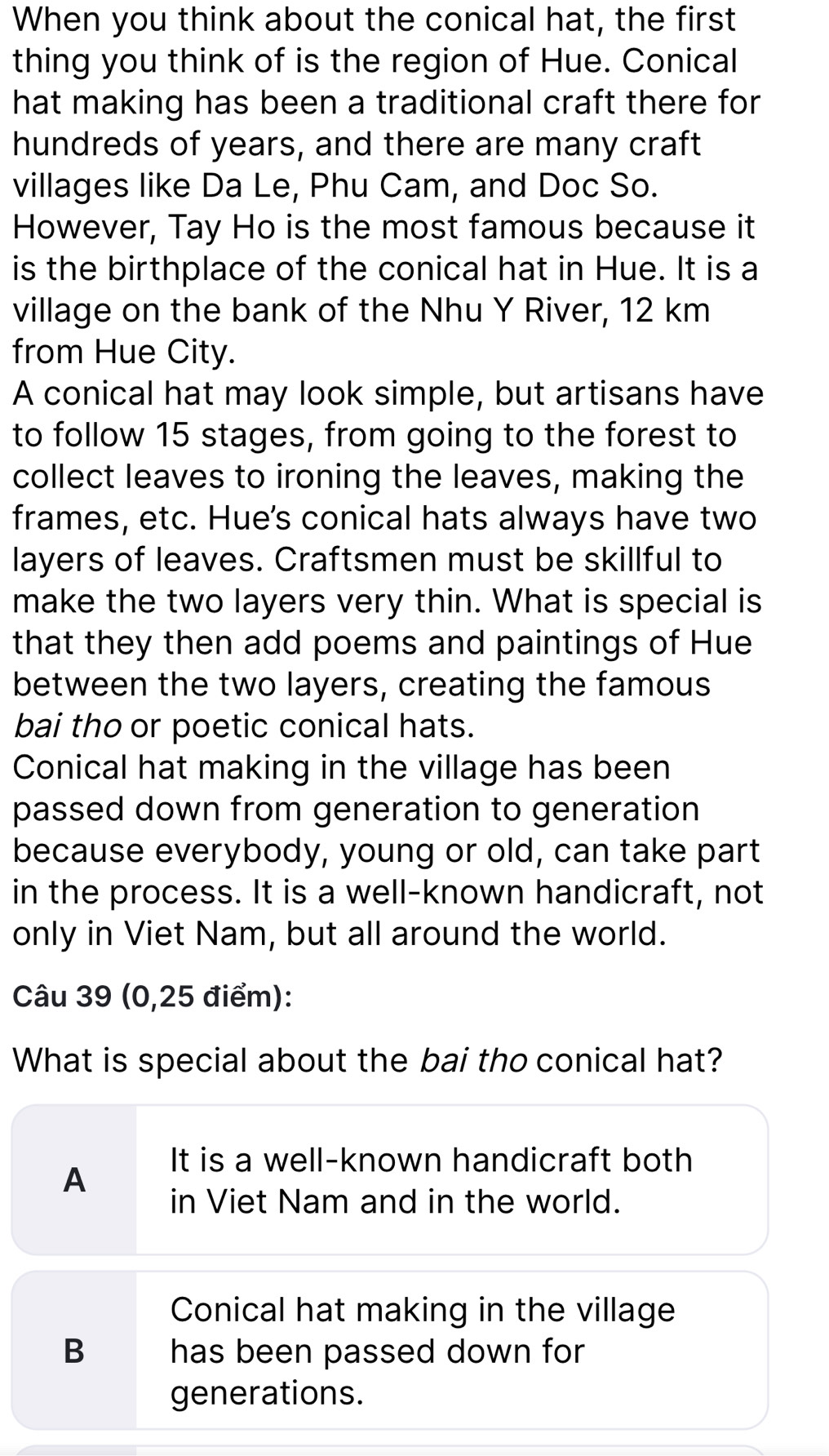 When you think about the conical hat, the first
thing you think of is the region of Hue. Conical
hat making has been a traditional craft there for
hundreds of years, and there are many craft
villages like Da Le, Phu Cam, and Doc So.
However, Tay Ho is the most famous because it
is the birthplace of the conical hat in Hue. It is a
village on the bank of the Nhu Y River, 12 km
from Hue City.
A conical hat may look simple, but artisans have
to follow 15 stages, from going to the forest to
collect leaves to ironing the leaves, making the
frames, etc. Hue's conical hats always have two
layers of leaves. Craftsmen must be skillful to
make the two layers very thin. What is special is
that they then add poems and paintings of Hue
between the two layers, creating the famous
bai tho or poetic conical hats.
Conical hat making in the village has been
passed down from generation to generation
because everybody, young or old, can take part
in the process. It is a well-known handicraft, not
only in Viet Nam, but all around the world.
Câu 39 (0,25 điểm):
What is special about the bai tho conical hat?
A
It is a well-known handicraft both
in Viet Nam and in the world.
Conical hat making in the village
B has been passed down for
generations.