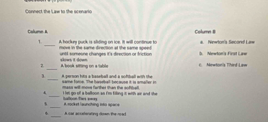 Connect the Law to the scenario
Column A Column B
_
1. A hockey puck is sliding on ice. It will continue to a. Newton's Second Law
move in the same direction at the same speed 
until someone changes it's direction or friction b. Newton's First Law
slows it down
2 _A book sitting on a table c. Newton's Third Law
_
3. A person hits a baseball and a softball with the
same force. The baseball because it is smaller in
mass will move farther than the softball.
_
4. i let go of a balloon as I'm filling it with air and the
balloon flies away.
5._ A rocket launching into space
_
6 A car accelerating down the read