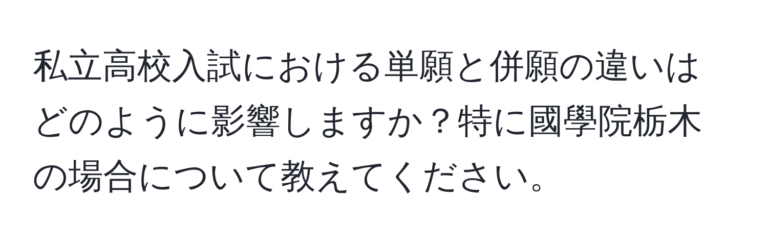 私立高校入試における単願と併願の違いはどのように影響しますか？特に國學院栃木の場合について教えてください。